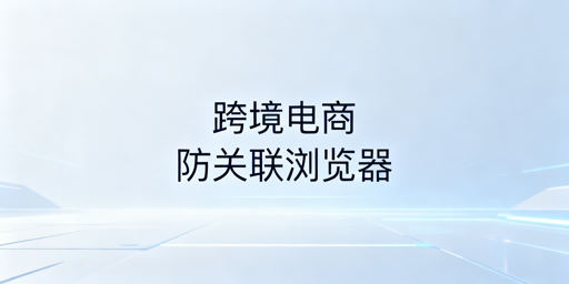 跨境电商防关联浏览器选购与使用指南