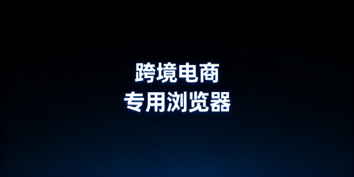 跨境电商专用浏览器：价值解析与选购指南