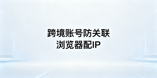 跨境电商浏览器搭配静态IP 多账号防关联操作指南