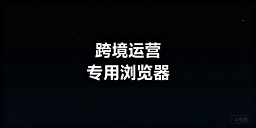 跨境电商需要专用浏览器吗？功能及选购指南