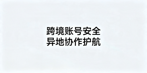 跨境电商团队异地协作账号防关联全指南