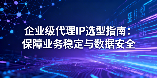 企业如何选靠谱代理IP？3大维度要盯紧