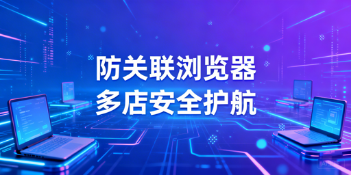 跨境电商防关联浏览器：原理、应对与选型指南