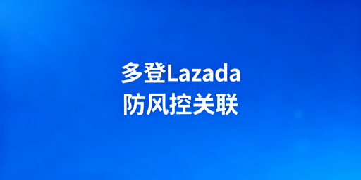 Lazada多账号多人登录：风控规避与防关联全攻略