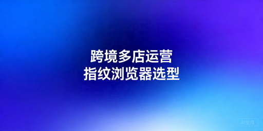 2026年跨境电商指纹浏览器怎么选？