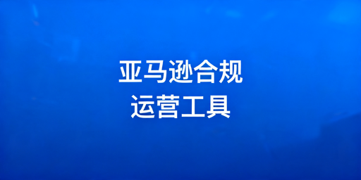 亚马逊合规运营工具推荐与使用避坑指南
