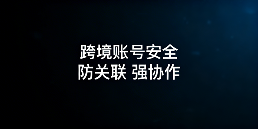 跨境电商团队防关联浏览器选型及账号安全指南