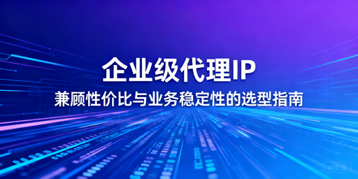 企业级代理IP怎么选？选型+场景全解析