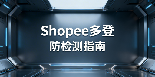 Shopee多人异地登录防检测核心安全方案全解析