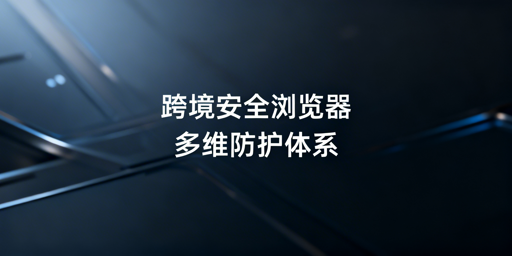 跨境电商安全浏览器五大安全维度解析与选购指南