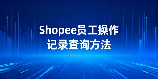 Shopee员工操作记录查询方法及管控指南