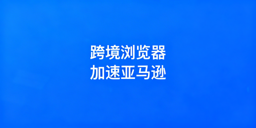 跨境电商浏览器：亚马逊后台加速原理及选型攻略