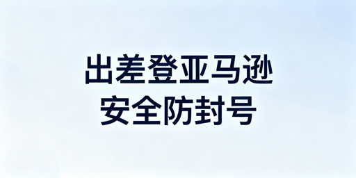 新手出差登录亚马逊店铺安全操作指南