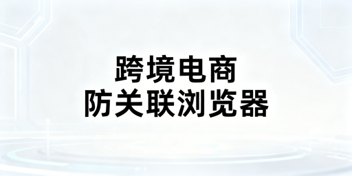 跨境电商防关联浏览器：原理、判定及选型全解析