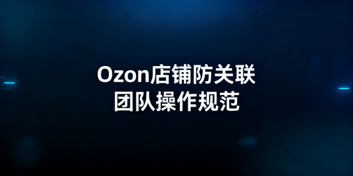 Ozon店铺团队防关联：逻辑、实操与避坑指南