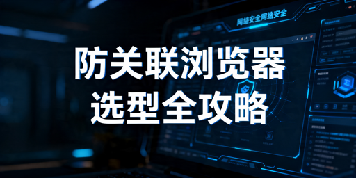 防关联浏览器主流产品推荐与选型指南
