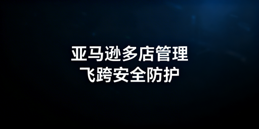 亚马逊多人店铺管理：安全防护与飞跨浏览器实操指南