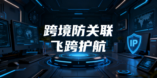 跨境电商账号防关联体系搭建与飞跨浏览器推荐