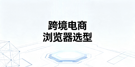 2026年跨境电商防关联浏览器怎么选才不踩坑？