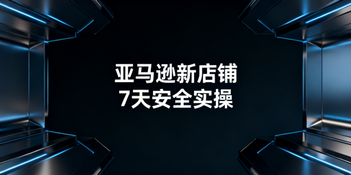 亚马逊新店铺：账户安全保障与7天实操全流程