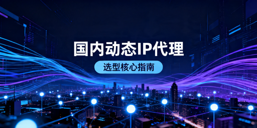 国内动态IP代理选型：匹配业务场景是核心