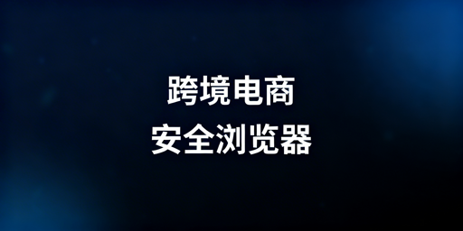 跨境电商安全浏览器：飞跨功能解析与选型指南