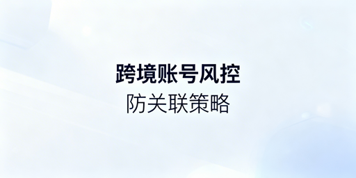 跨境电商多账号防关联：风控机制及应对指南