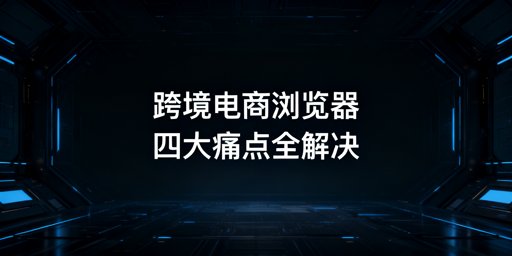 跨境电商浏览器选型攻略：解决多账号防关联等核心痛点