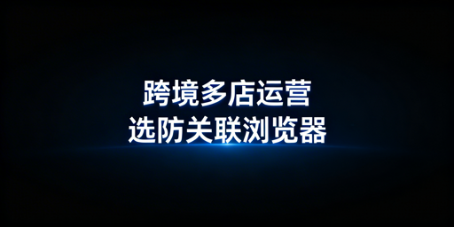 跨境电商新手多店铺运营：防关联浏览器选型指南