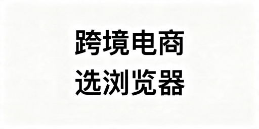 跨境电商浏览器怎么选？按运营模式适配不踩坑