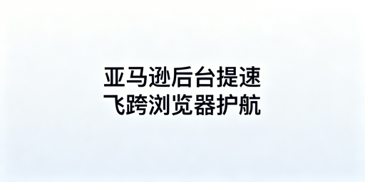 亚马逊后台卡顿解决全攻略：飞跨浏览器助力提速
