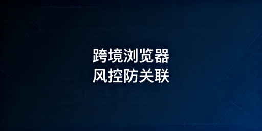 跨境电商浏览器核心风控机制及防关联实现解析