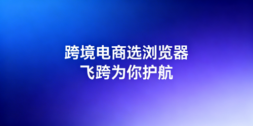 跨境电商新手：跨境电商浏览器与指纹浏览器选型指南