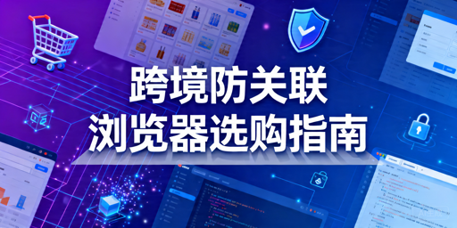 2026年跨境电商防关联浏览器怎么选？