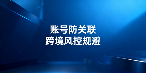 跨境电商账号防关联全攻略：风险规避与工具选型