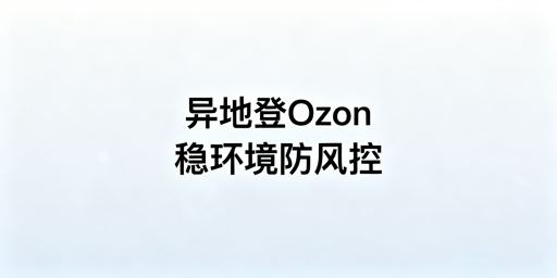 Ozon卖家异地登录防风控操作全指南