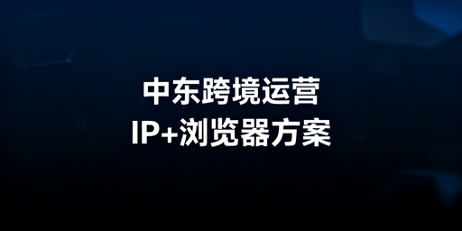中东跨境店铺运营：静态住宅IP+防关联浏览器实操指南