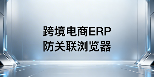 跨境电商多平台运营：ERP选型与防关联浏览器推荐