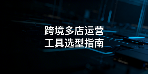 跨境多店铺运营工具对比及选购指南