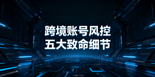 跨境防关联浏览器避账号风控：5个必查细节