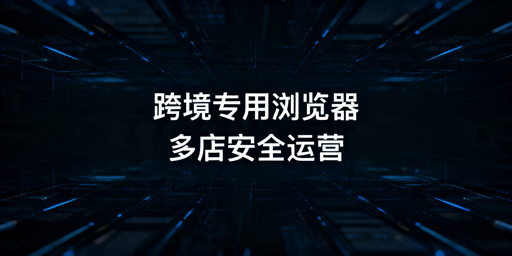 跨境卖家必看：跨境电商浏览器与普通浏览器区别及选购指南