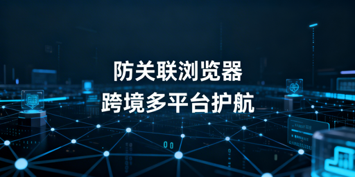 跨境电商跨平台防关联浏览器技术解析与选购指南