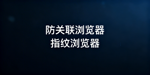 防关联浏览器与指纹浏览器：关系、作用及选择指南