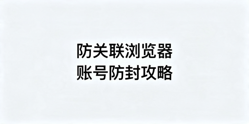 防关联浏览器运营避坑指南 账号封禁解决方案及工具推荐