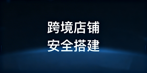 跨境店铺安全专业经营环境搭建全指南