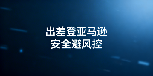 亚马逊店铺出差安全登录：避坑指南与操作方案