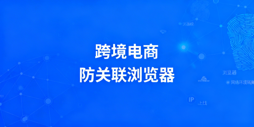 跨境电商防关联浏览器：原理、使用与选购全指南