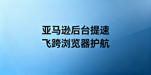亚马逊后台加载慢：全套解决方案与飞跨浏览器推荐