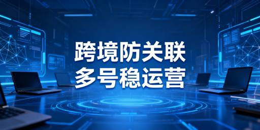 跨境电商防关联浏览器：原理、使用与选择指南