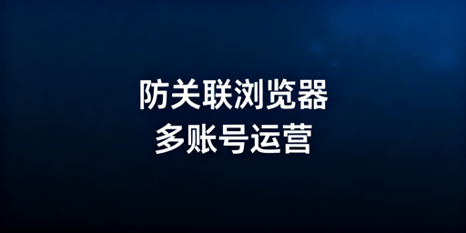 主流防关联超级浏览器对比及选购指南